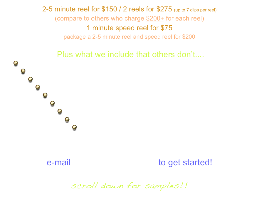 2-5 minute reel for $150 / 2 reels for $275 (up to 7 clips per reel)
(compare to others who charge $200+ for each reel)
1 minute speed reel for $75
package a 2-5 minute reel and speed reel for $200

 Plus what we include that others don’t....
  Comprehensive re-editing of scenes to only the best parts...you! 
  Sound FX, Scoring, Graphics  and Titles
  Head shots, photos and additional text when desired
  Free re-edit after agent/manger review
  Free updates to your reel within the first 6 months, $30 a clip after that
  Easy downloadable access to your reel on Slim Rock website
  Any format and aspect size requested at any time
  Your own page on Slim Rock website for industry viewing
  The eye of someone who is not just an Editor, but
                                                   an Actor,  Director, Casting Director,
                                                       Writer and Producer

e-mail brian@slim-rock.com to get started!

scroll down for samples!!